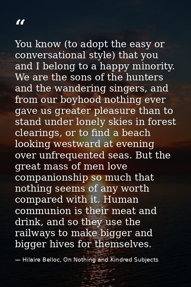 You know (to adopt the easy or conversational style) that you and I belong to a happy minority. We are the sons of the h — Hilaire Belloc, On Nothing and Kindred Subjects