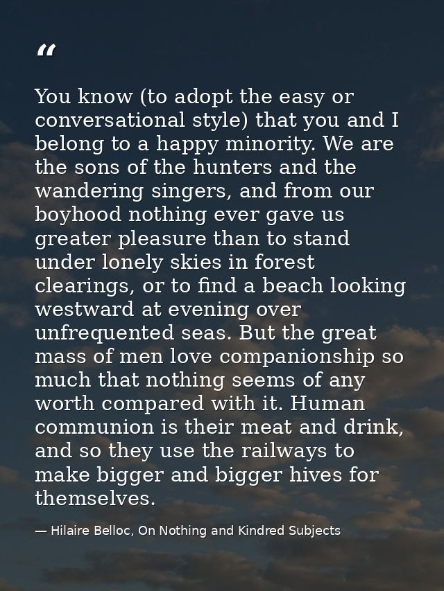 You know (to adopt the easy or conversational style) that you and I belong to a happy minority. We are the sons of the h — Hilaire Belloc, On Nothing and Kindred Subjects