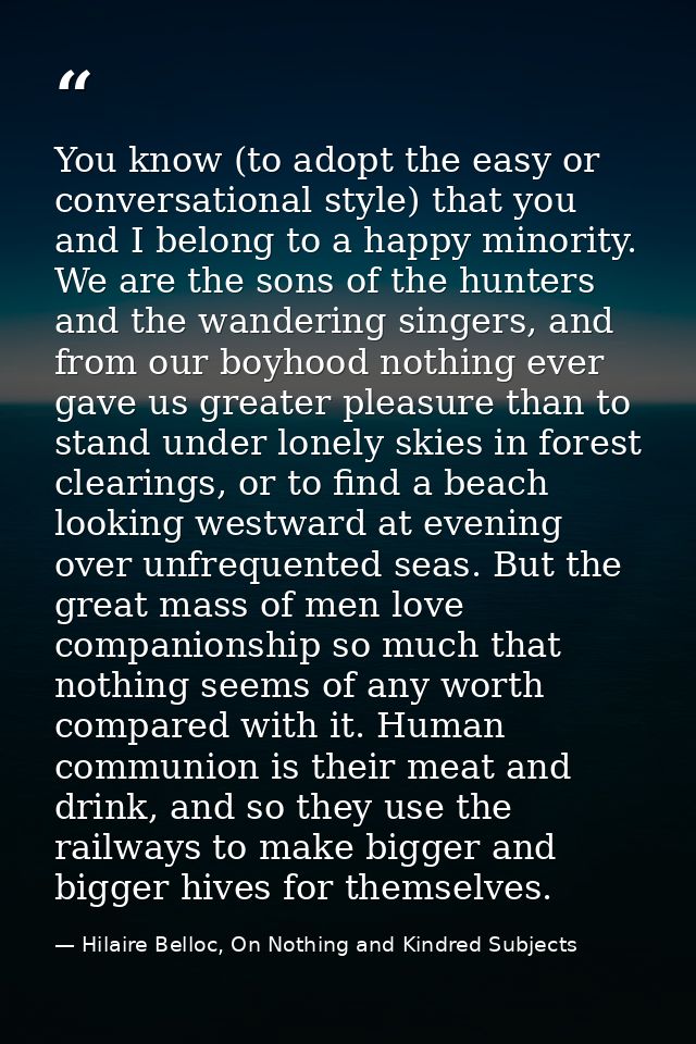 You know (to adopt the easy or conversational style) that you and I belong to a happy minority. We are the sons of the h — Hilaire Belloc, On Nothing and Kindred Subjects