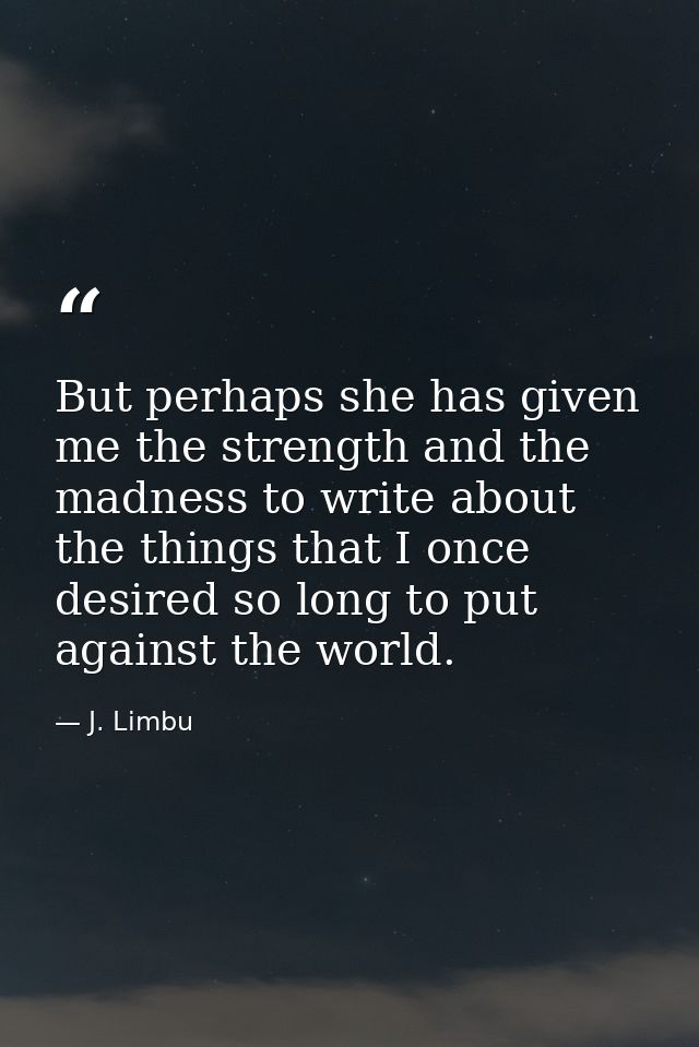 But perhaps she has given me the strength and the madness to write about the things that I once desired so long to put a — J. Limbu