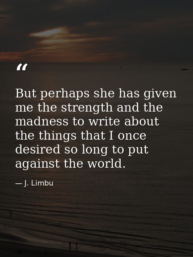 But perhaps she has given me the strength and the madness to write about the things that I once desired so long to put a — J. Limbu