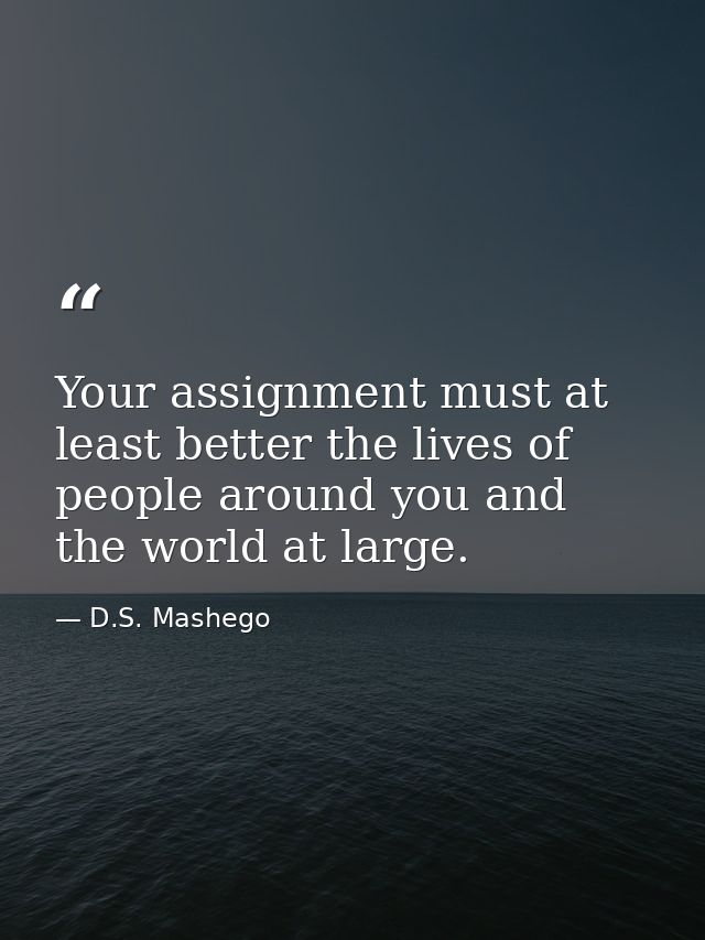 Your assignment must at least better the lives of people around you and the world at large. — D.S. Mashego