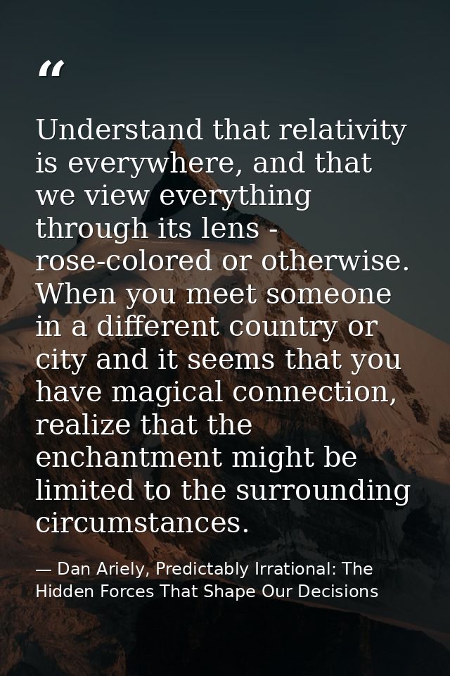 Understand that relativity is everywhere, and that we view everything through its lens - rose-colored or otherwise. When — Dan Ariely, Predictably Irrational: The Hidden Forces That Shape Our Decisions
