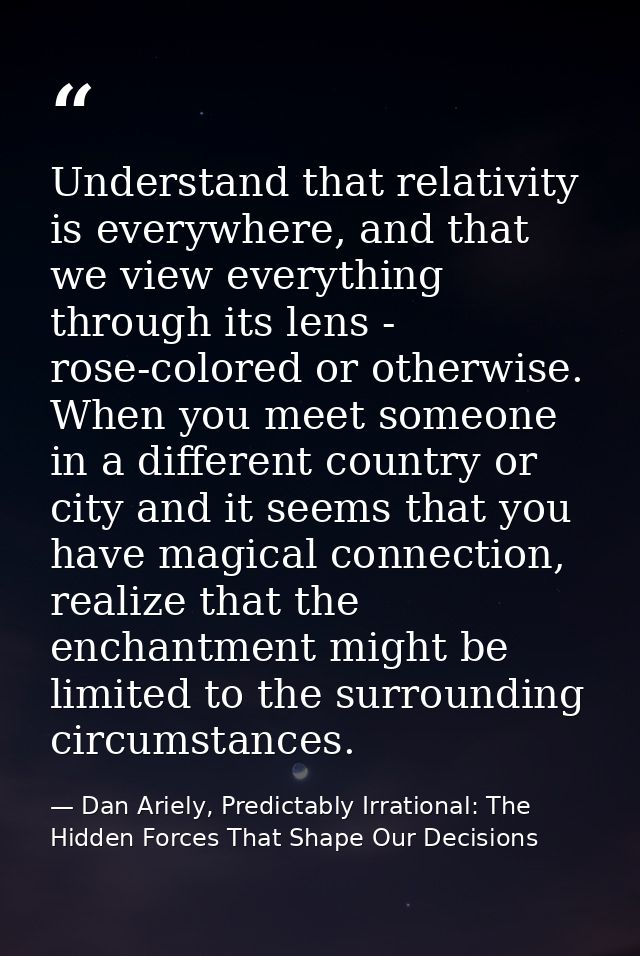 Understand that relativity is everywhere, and that we view everything through its lens - rose-colored or otherwise. When — Dan Ariely, Predictably Irrational: The Hidden Forces That Shape Our Decisions