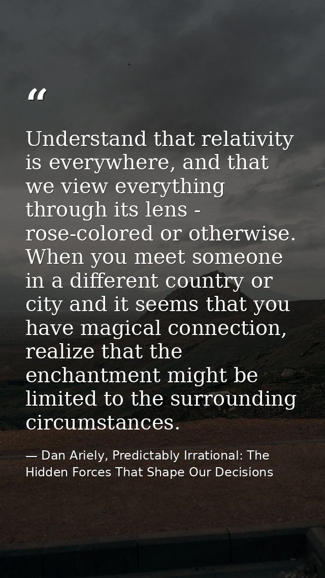 Understand that relativity is everywhere, and that we view everything through its lens - rose-colored or otherwise. When — Dan Ariely, Predictably Irrational: The Hidden Forces That Shape Our Decisions