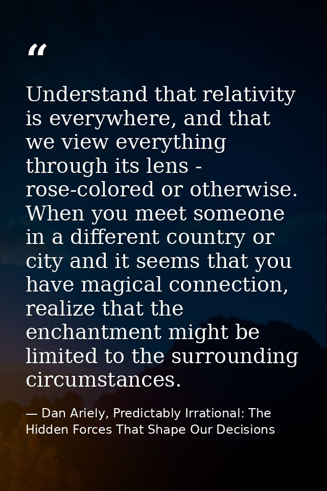 Understand that relativity is everywhere, and that we view everything through its lens - rose-colored or otherwise. When — Dan Ariely, Predictably Irrational: The Hidden Forces That Shape Our Decisions