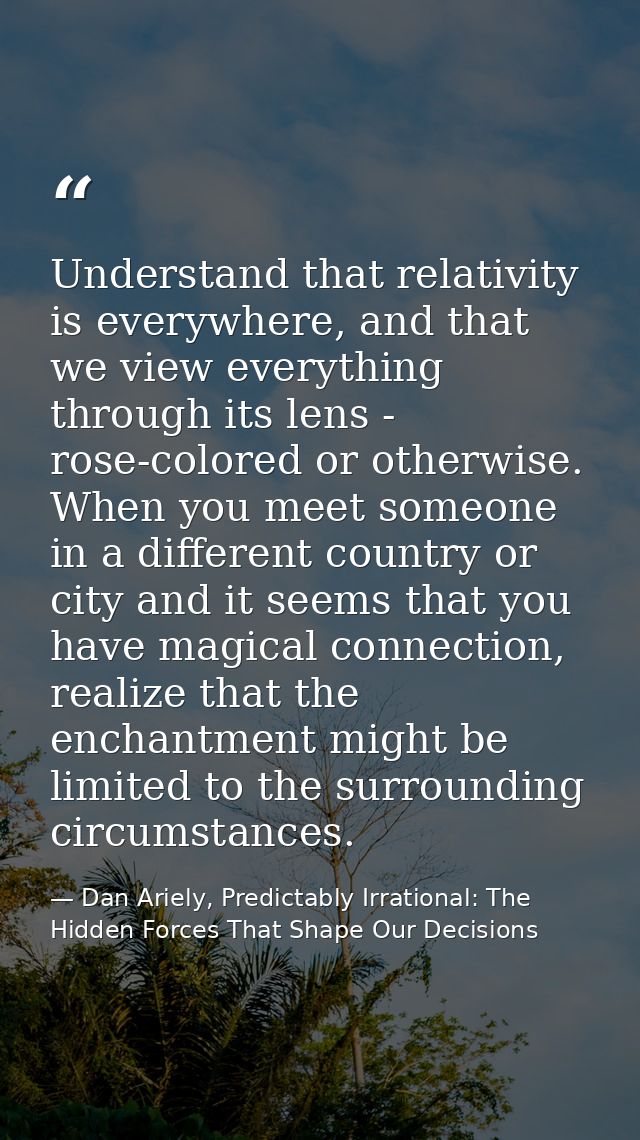 Understand that relativity is everywhere, and that we view everything through its lens - rose-colored or otherwise. When — Dan Ariely, Predictably Irrational: The Hidden Forces That Shape Our Decisions