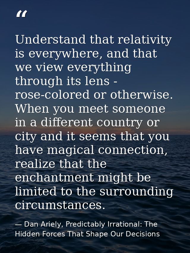 Understand that relativity is everywhere, and that we view everything through its lens - rose-colored or otherwise. When — Dan Ariely, Predictably Irrational: The Hidden Forces That Shape Our Decisions