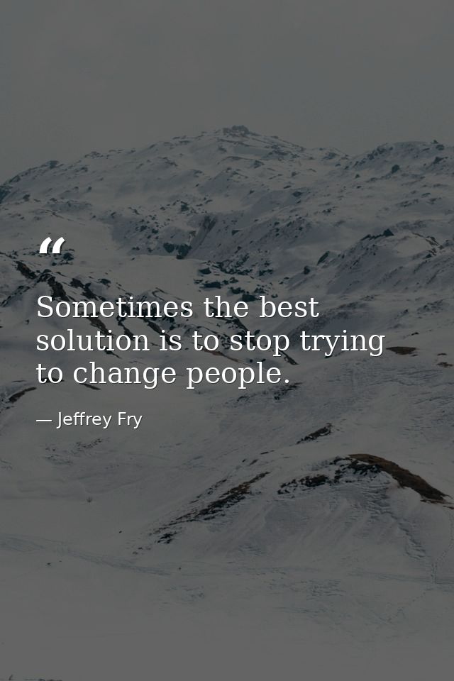 Sometimes the best solution is to stop trying to change people. — Jeffrey Fry