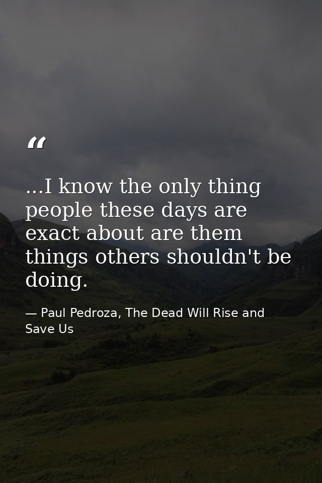 ...I know the only thing people these days are exact about are them things others shouldn't be doing. — Paul Pedroza, The Dead Will Rise and Save Us