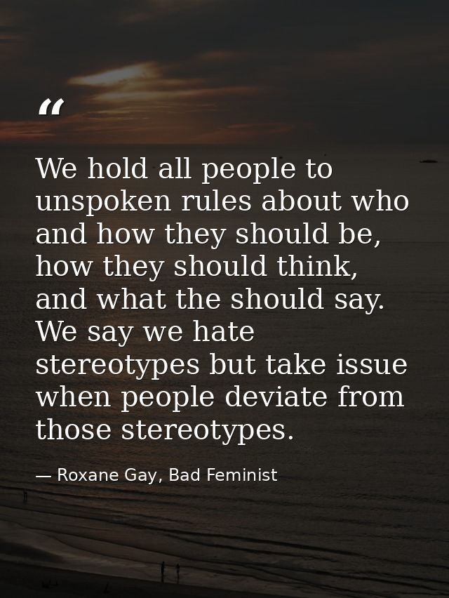 We hold all people to unspoken rules about who and how they should be, how they should think, and what the should say. W — Roxane Gay, Bad Feminist