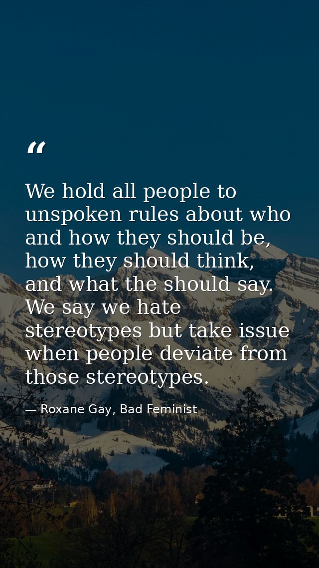 We hold all people to unspoken rules about who and how they should be, how they should think, and what the should say. W — Roxane Gay, Bad Feminist