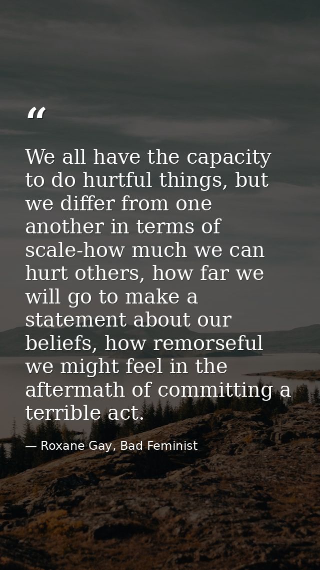 We all have the capacity to do hurtful things, but we differ from one another in terms of scale-how much we can hurt oth — Roxane Gay, Bad Feminist