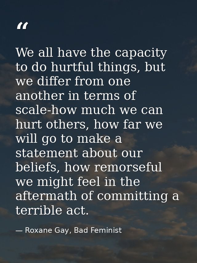We all have the capacity to do hurtful things, but we differ from one another in terms of scale-how much we can hurt oth — Roxane Gay, Bad Feminist