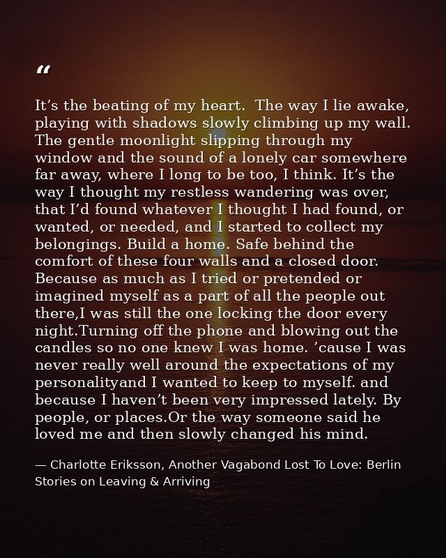 It’s the beating of my heart.  The way I lie awake, playing with shadows slowly climbing up my wall. The gentle moonligh — Charlotte Eriksson, Another Vagabond Lost To Love: Berlin Stories on Leaving & Arriving