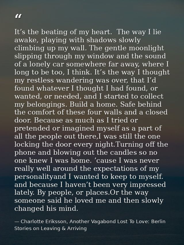 It’s the beating of my heart.  The way I lie awake, playing with shadows slowly climbing up my wall. The gentle moonligh — Charlotte Eriksson, Another Vagabond Lost To Love: Berlin Stories on Leaving & Arriving