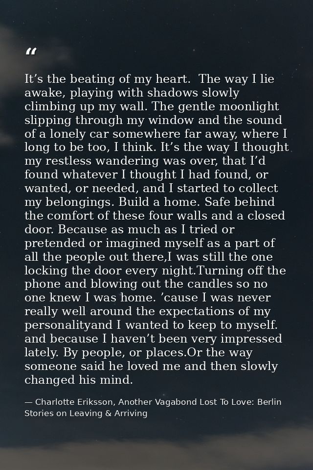 It’s the beating of my heart.  The way I lie awake, playing with shadows slowly climbing up my wall. The gentle moonligh — Charlotte Eriksson, Another Vagabond Lost To Love: Berlin Stories on Leaving & Arriving