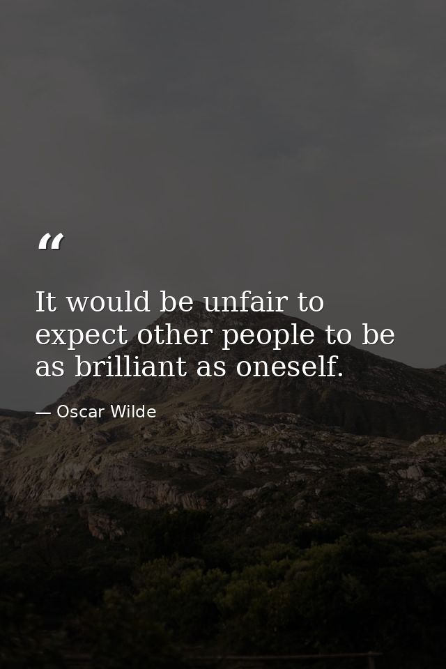 It would be unfair to expect other people to be as brilliant as oneself. — Oscar Wilde