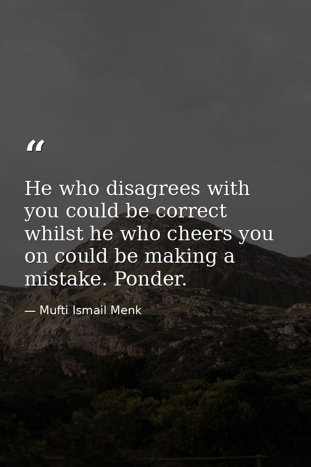 He who disagrees with you could be correct whilst he who cheers you on could be making a mistake. Ponder. — Mufti Ismail Menk
