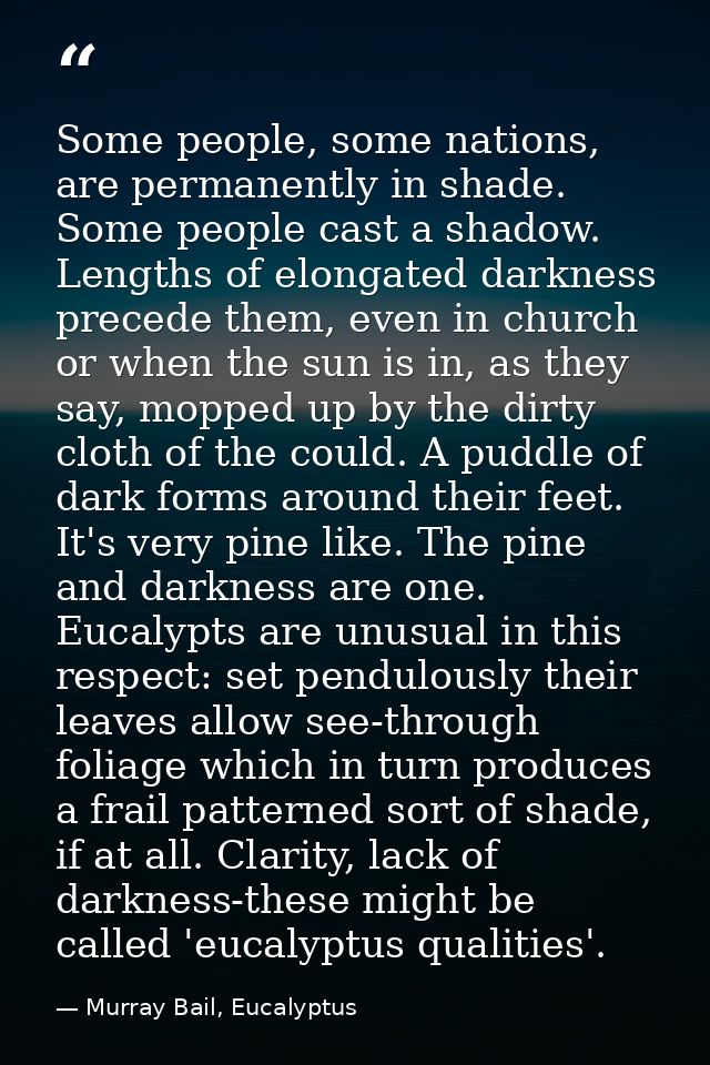 Some people, some nations, are permanently in shade. Some people cast a shadow. Lengths of elongated darkness precede th — Murray Bail, Eucalyptus