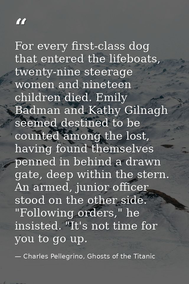 For every first-class dog that entered the lifeboats, twenty-nine steerage women and nineteen children died. Emily Badma — Charles Pellegrino, Ghosts of the Titanic