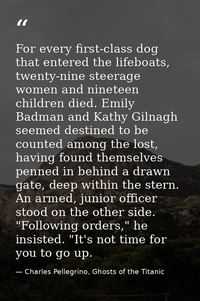 For every first-class dog that entered the lifeboats, twenty-nine steerage women and nineteen children died. Emily Badma — Charles Pellegrino, Ghosts of the Titanic