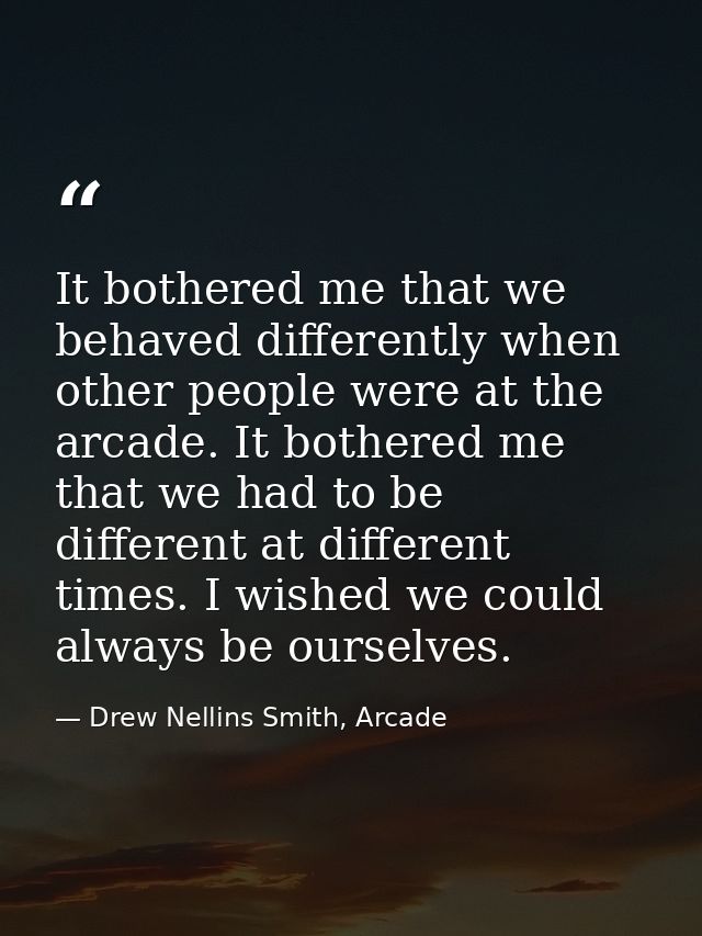 It bothered me that we behaved differently when other people were at the arcade. It bothered me that we had to be differ — Drew Nellins Smith, Arcade