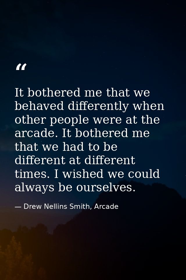 It bothered me that we behaved differently when other people were at the arcade. It bothered me that we had to be differ — Drew Nellins Smith, Arcade