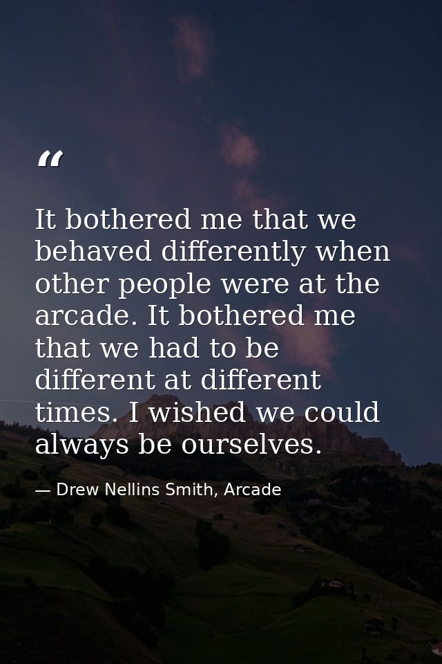 It bothered me that we behaved differently when other people were at the arcade. It bothered me that we had to be differ — Drew Nellins Smith, Arcade