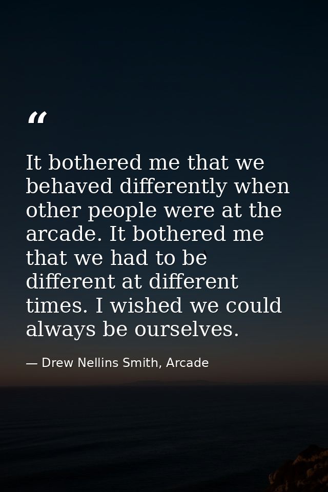 It bothered me that we behaved differently when other people were at the arcade. It bothered me that we had to be differ — Drew Nellins Smith, Arcade