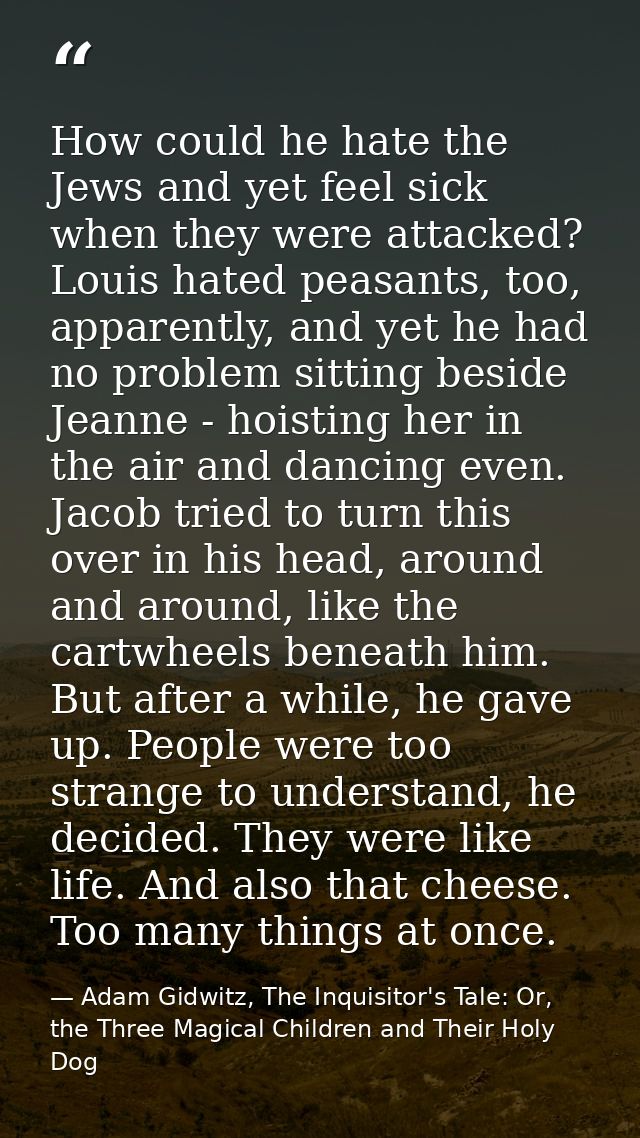 How could he hate the Jews and yet feel sick when they were attacked? Louis hated peasants, too, apparently, and yet he  — Adam Gidwitz, The Inquisitor's Tale: Or, the Three Magical Children and Their Holy Dog