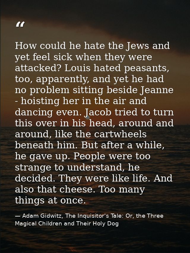 How could he hate the Jews and yet feel sick when they were attacked? Louis hated peasants, too, apparently, and yet he  — Adam Gidwitz, The Inquisitor's Tale: Or, the Three Magical Children and Their Holy Dog