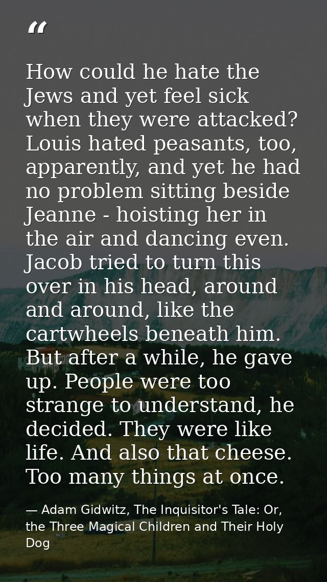 How could he hate the Jews and yet feel sick when they were attacked? Louis hated peasants, too, apparently, and yet he  — Adam Gidwitz, The Inquisitor's Tale: Or, the Three Magical Children and Their Holy Dog