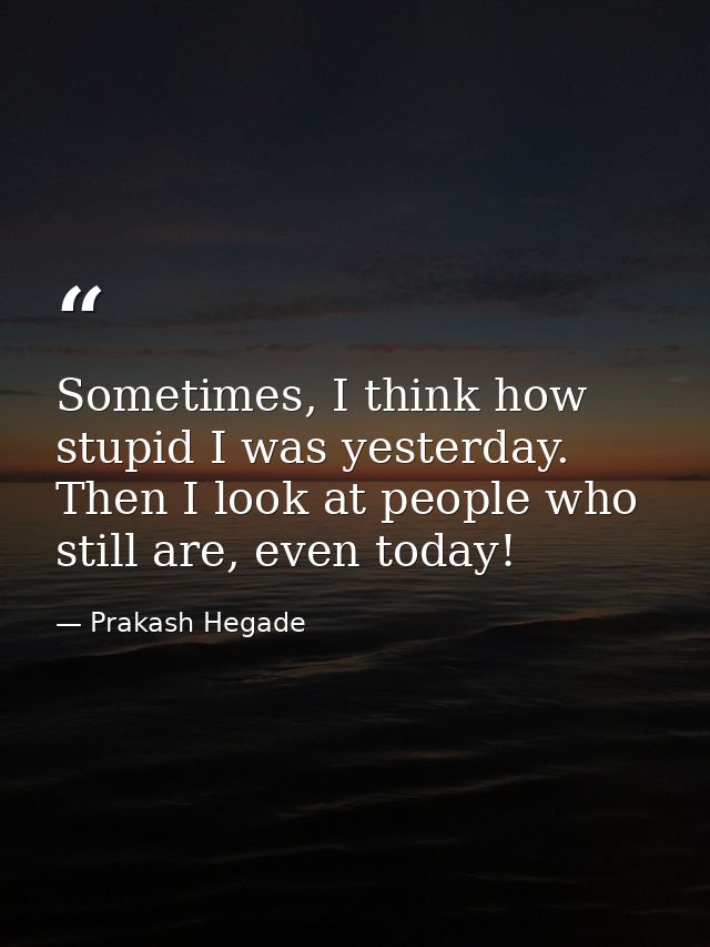 Sometimes, I think how stupid I was yesterday. Then I look at people who still are, even today! — Prakash Hegade