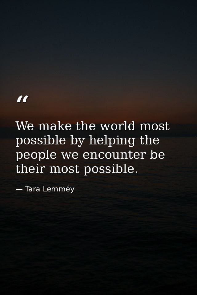We make the world most possible by helping the people we encounter be their most possible. — Tara Lemméy
