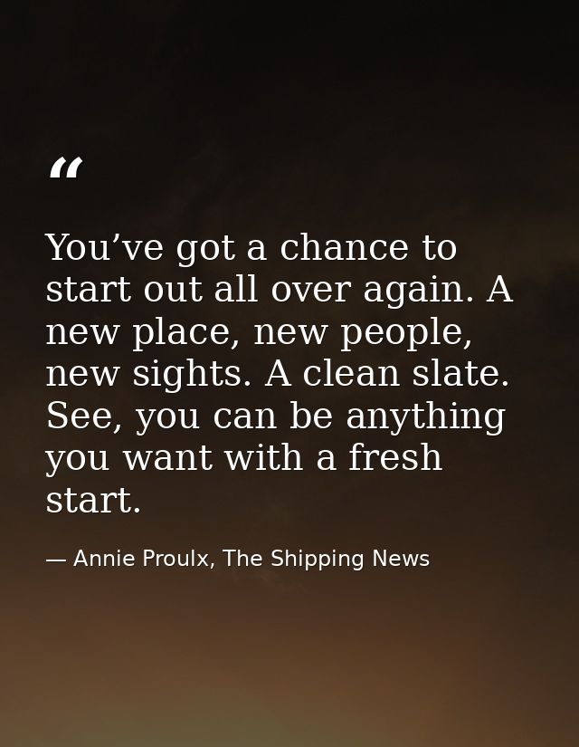 You’ve got a chance to start out all over again. A new place, new people, new sights. A clean slate. See, you can be any — Annie Proulx, The Shipping News
