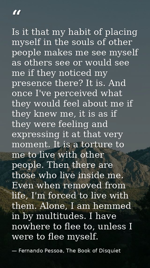 Is it that my habit of placing myself in the souls of other people makes me see myself as others see or would see me if  — Fernando Pessoa, The Book of Disquiet
