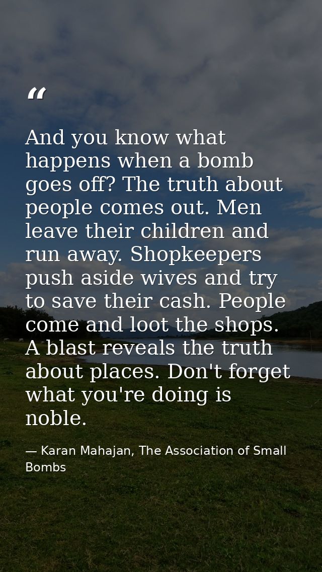 And you know what happens when a bomb goes off? The truth about people comes out. Men leave their children and run away. — Karan Mahajan, The Association of Small Bombs