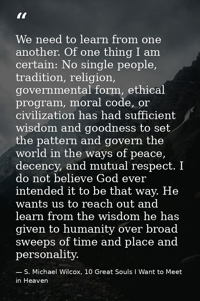 We need to learn from one another. Of one thing I am certain: No single people, tradition, religion, governmental form,  — S. Michael Wilcox, 10 Great Souls I Want to Meet in Heaven