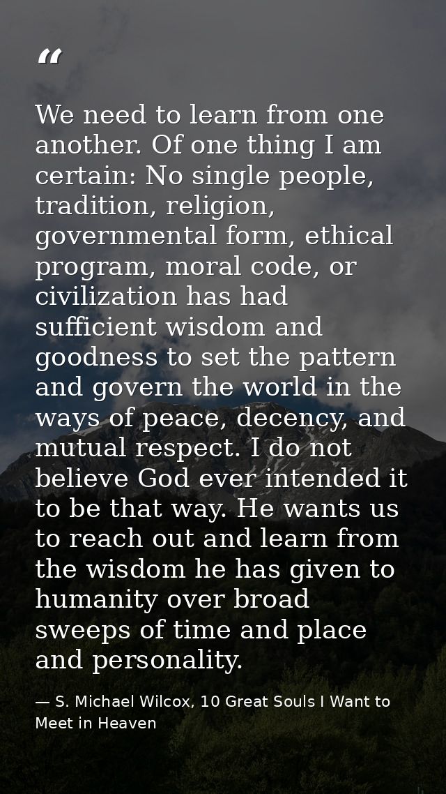 We need to learn from one another. Of one thing I am certain: No single people, tradition, religion, governmental form,  — S. Michael Wilcox, 10 Great Souls I Want to Meet in Heaven