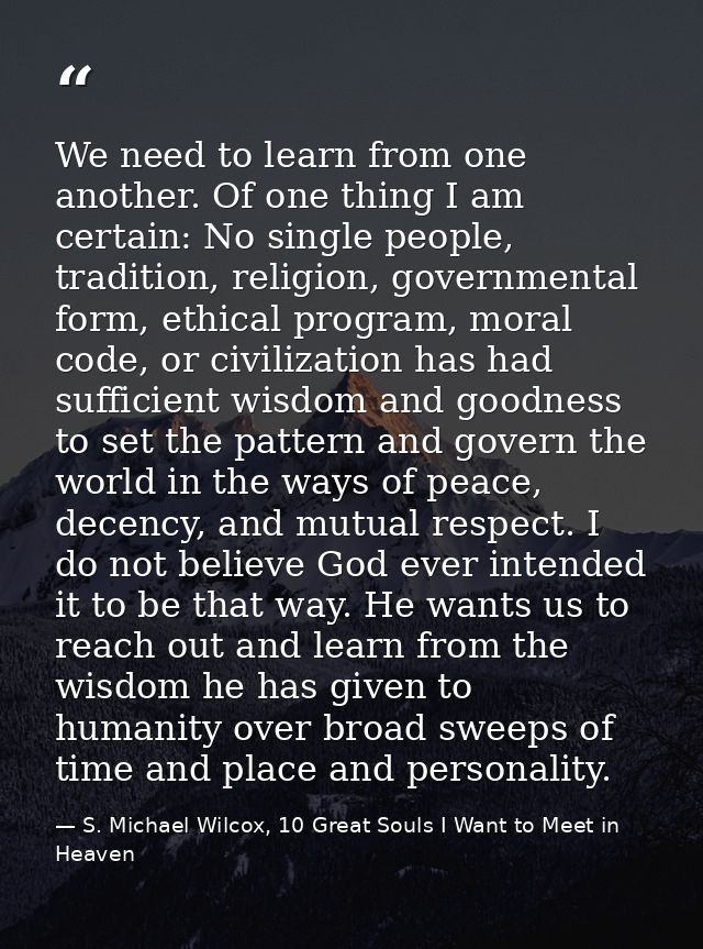 We need to learn from one another. Of one thing I am certain: No single people, tradition, religion, governmental form,  — S. Michael Wilcox, 10 Great Souls I Want to Meet in Heaven