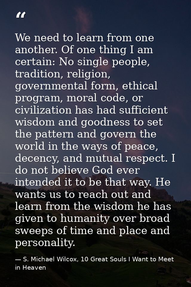 We need to learn from one another. Of one thing I am certain: No single people, tradition, religion, governmental form,  — S. Michael Wilcox, 10 Great Souls I Want to Meet in Heaven
