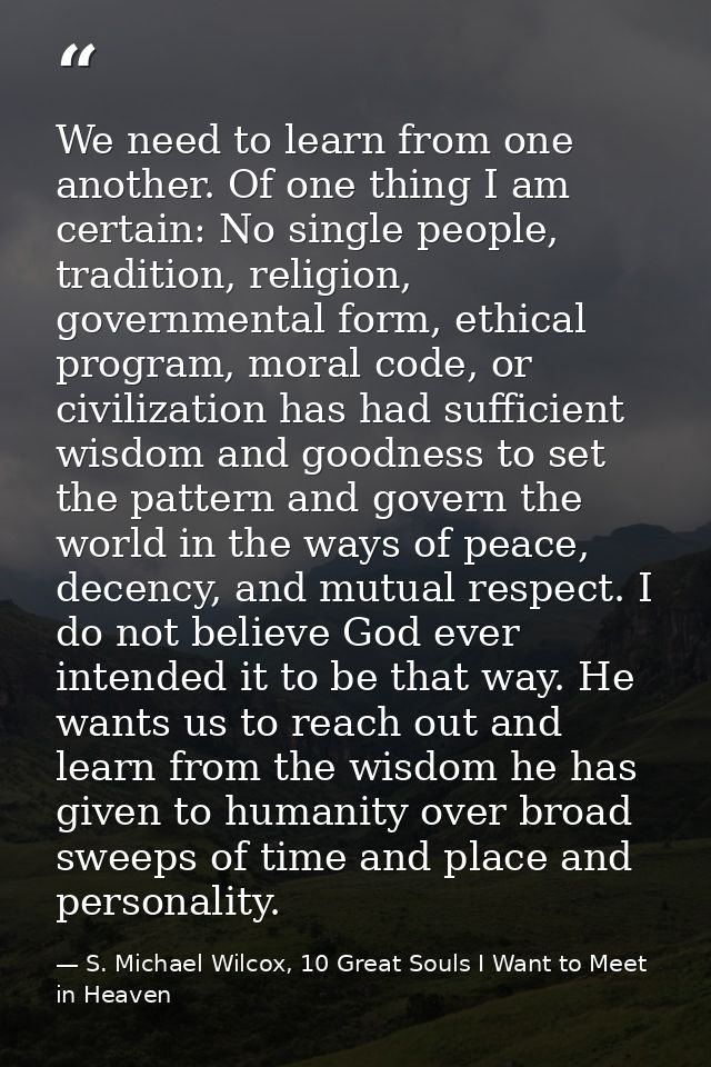 We need to learn from one another. Of one thing I am certain: No single people, tradition, religion, governmental form,  — S. Michael Wilcox, 10 Great Souls I Want to Meet in Heaven