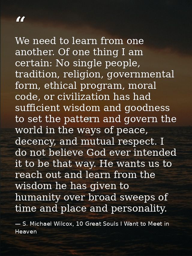 We need to learn from one another. Of one thing I am certain: No single people, tradition, religion, governmental form,  — S. Michael Wilcox, 10 Great Souls I Want to Meet in Heaven