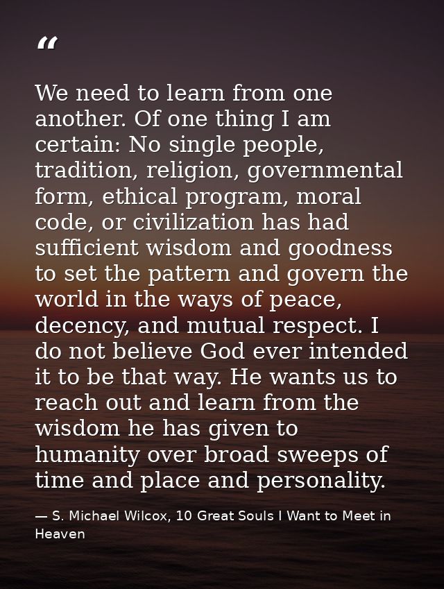 We need to learn from one another. Of one thing I am certain: No single people, tradition, religion, governmental form,  — S. Michael Wilcox, 10 Great Souls I Want to Meet in Heaven