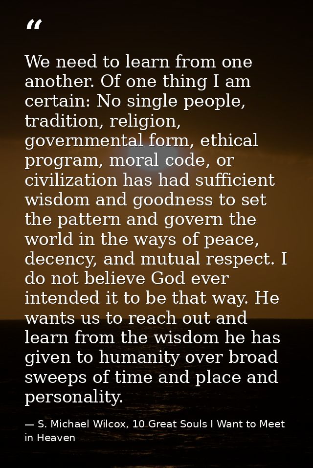 We need to learn from one another. Of one thing I am certain: No single people, tradition, religion, governmental form,  — S. Michael Wilcox, 10 Great Souls I Want to Meet in Heaven