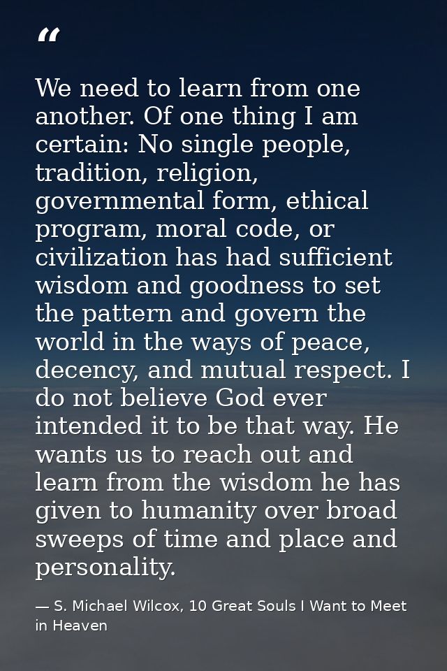 We need to learn from one another. Of one thing I am certain: No single people, tradition, religion, governmental form,  — S. Michael Wilcox, 10 Great Souls I Want to Meet in Heaven