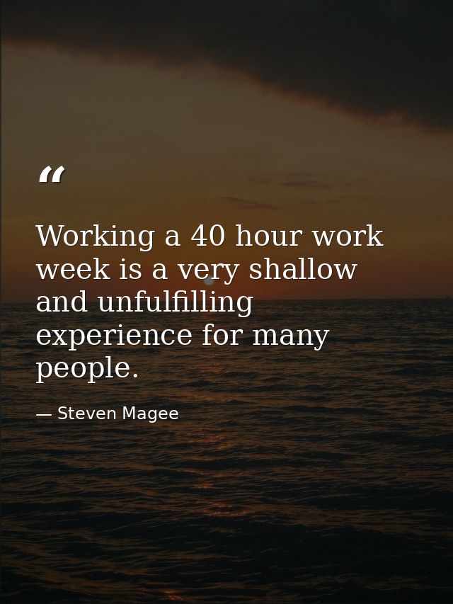 Working a 40 hour work week is a very shallow and unfulfilling experience for many people. — Steven Magee