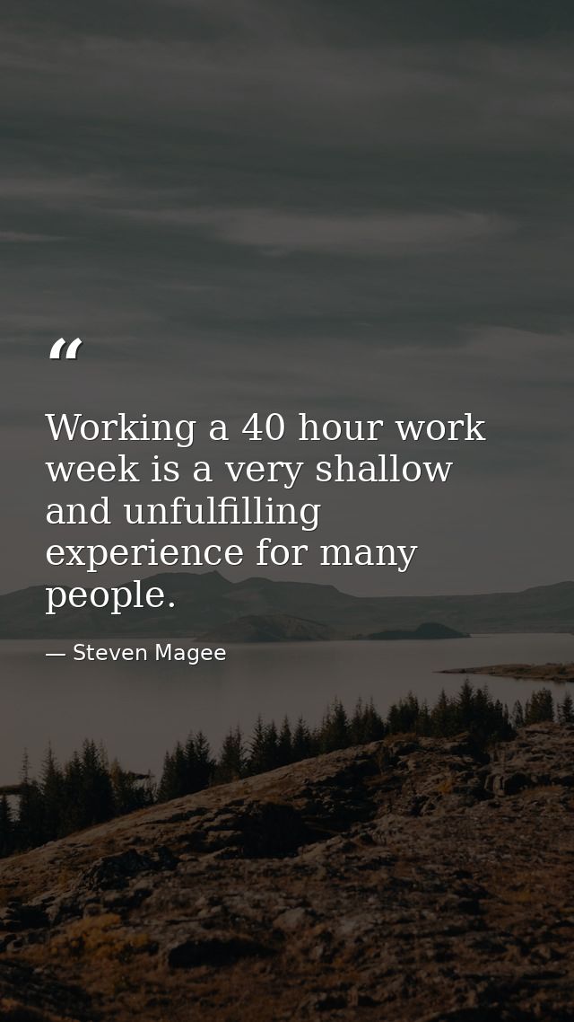Working a 40 hour work week is a very shallow and unfulfilling experience for many people. — Steven Magee