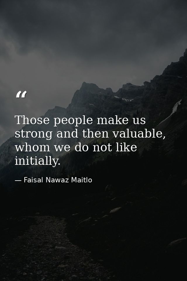 Those people make us strong and then valuable, whom we do not like initially. — Faisal Nawaz Maitlo